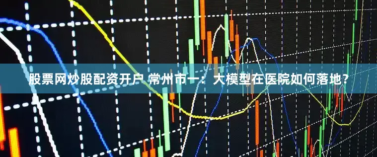 股票网炒股配资开户 常州市一：大模型在医院如何落地？