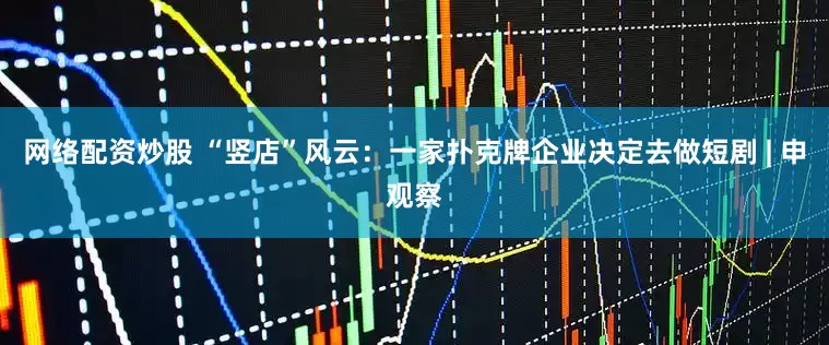 网络配资炒股 “竖店”风云：一家扑克牌企业决定去做短剧 | 申观察