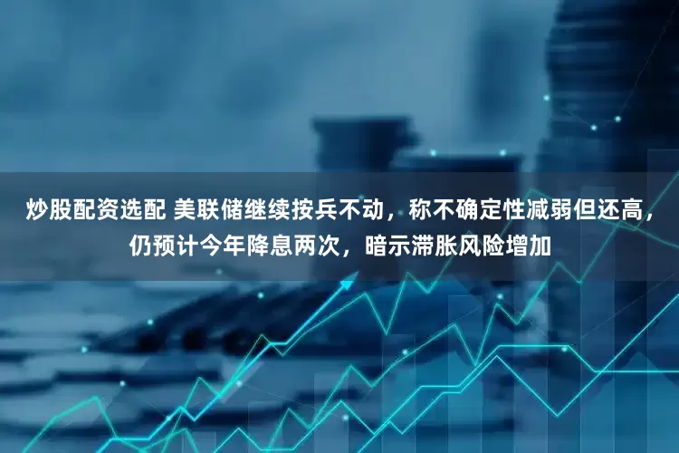 炒股配资选配 美联储继续按兵不动，称不确定性减弱但还高，仍预计今年降息两次，暗示滞胀风险增加