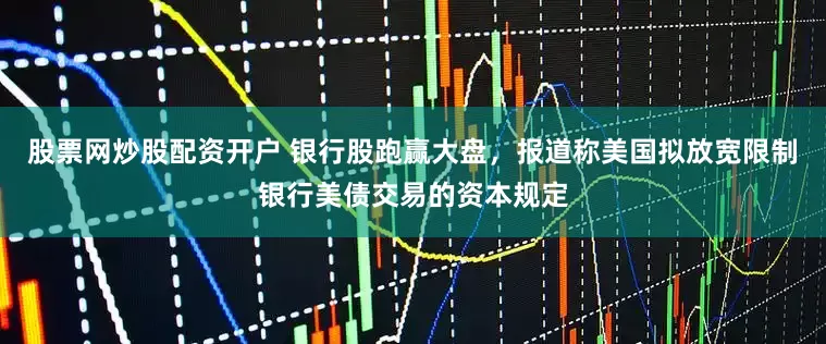 股票网炒股配资开户 银行股跑赢大盘，报道称美国拟放宽限制银行美债交易的资本规定