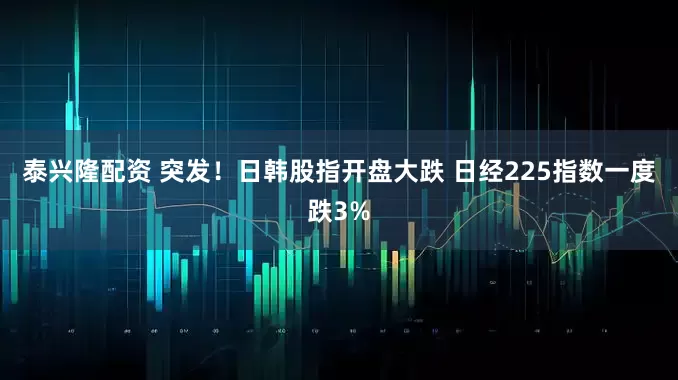 泰兴隆配资 突发！日韩股指开盘大跌 日经225指数一度跌3%