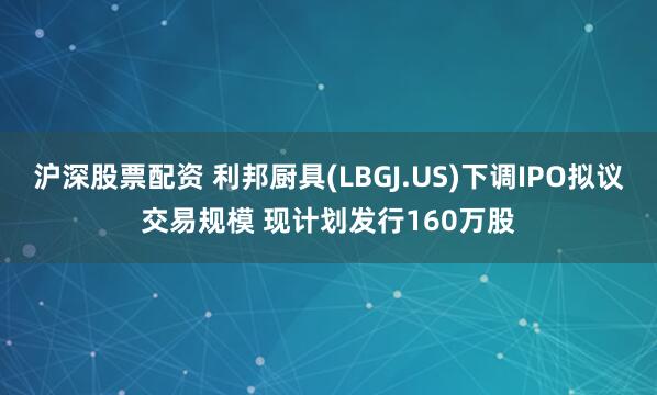 沪深股票配资 利邦厨具(LBGJ.US)下调IPO拟议交易规模 现计划发行160万股