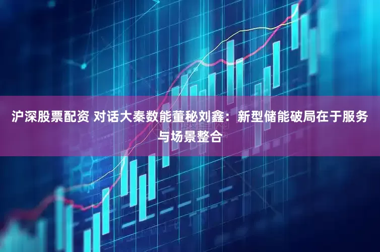 沪深股票配资 对话大秦数能董秘刘鑫：新型储能破局在于服务与场景整合