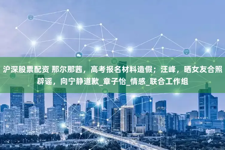 沪深股票配资 那尔那茜，高考报名材料造假；汪峰，晒女友合照辟谣，向宁静道歉_章子怡_情感_联合工作组