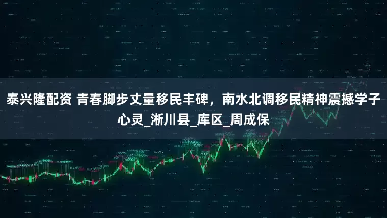 泰兴隆配资 青春脚步丈量移民丰碑，南水北调移民精神震撼学子心灵_淅川县_库区_周成保