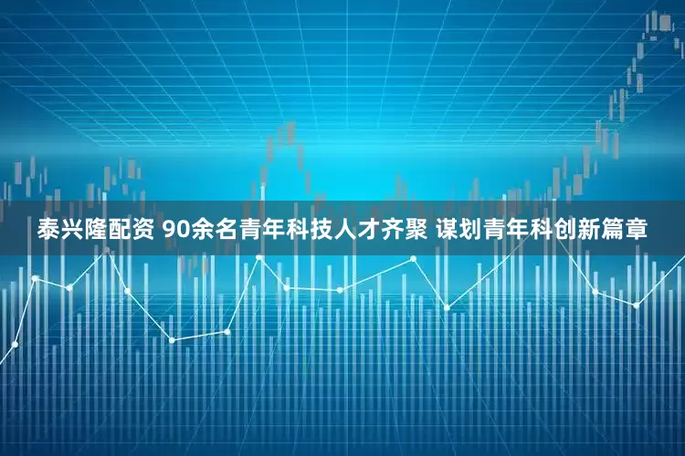 泰兴隆配资 90余名青年科技人才齐聚 谋划青年科创新篇章