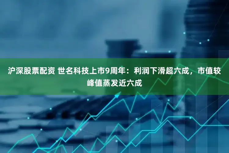 沪深股票配资 世名科技上市9周年：利润下滑超六成，市值较峰值蒸发近六成