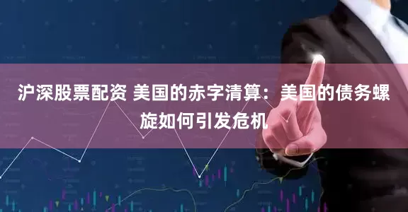 沪深股票配资 美国的赤字清算：美国的债务螺旋如何引发危机