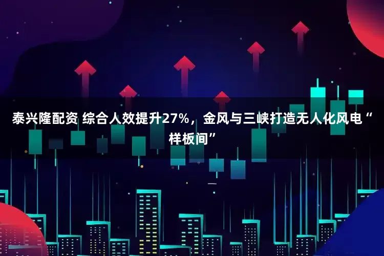 泰兴隆配资 综合人效提升27%，金风与三峡打造无人化风电“样板间”