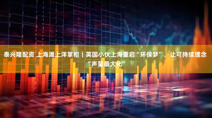 泰兴隆配资 上海滩上洋掌柜｜英国小伙上海重启“环保梦”，让可持续理念 “声量最大化”