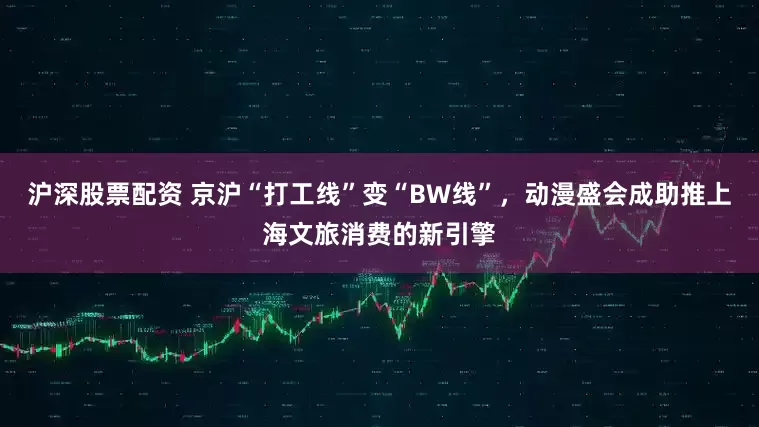 沪深股票配资 京沪“打工线”变“BW线”，动漫盛会成助推上海文旅消费的新引擎