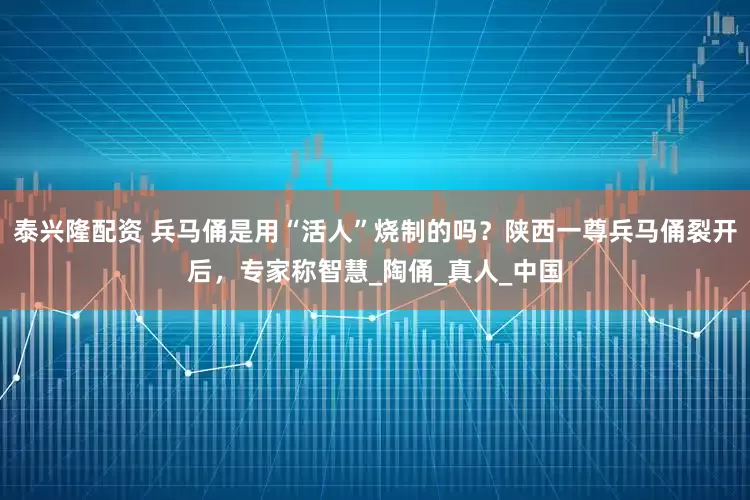 泰兴隆配资 兵马俑是用“活人”烧制的吗？陕西一尊兵马俑裂开后，专家称智慧_陶俑_真人_中国