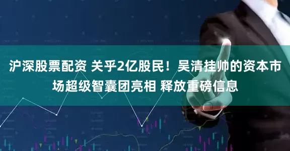 沪深股票配资 关乎2亿股民！吴清挂帅的资本市场超级智囊团亮相 释放重磅信息