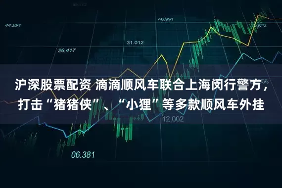 沪深股票配资 滴滴顺风车联合上海闵行警方，打击“猪猪侠”、“小狸”等多款顺风车外挂