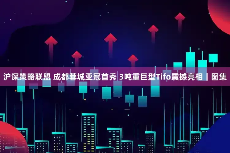 沪深策略联盟 成都蓉城亚冠首秀 3吨重巨型Tifo震撼亮相｜图集