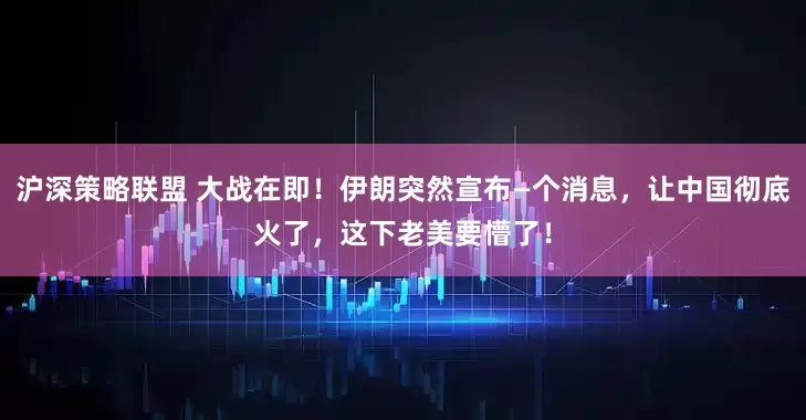 沪深策略联盟 大战在即！伊朗突然宣布—个消息，让中国彻底火了，这下老美要懵了！