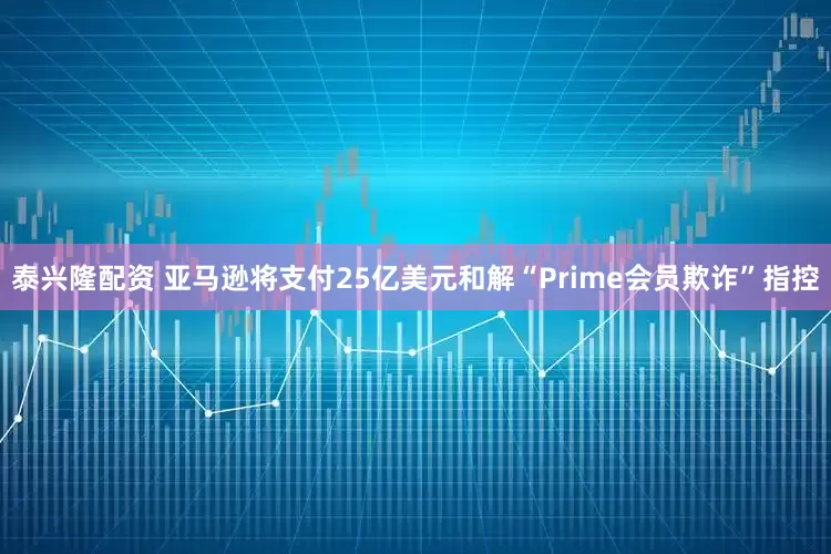 泰兴隆配资 亚马逊将支付25亿美元和解“Prime会员欺诈”指控