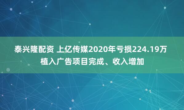 泰兴隆配资 上亿传媒2020年亏损224.19万 植入广告项目完成、收入增加